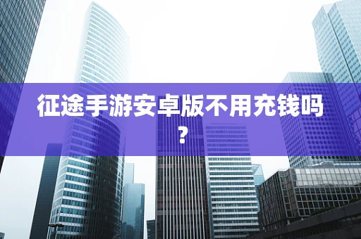征途手游安卓版不用充钱吗？