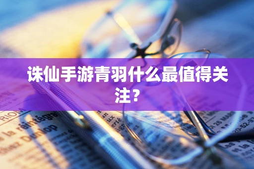 诛仙手游青羽什么最值得关注？