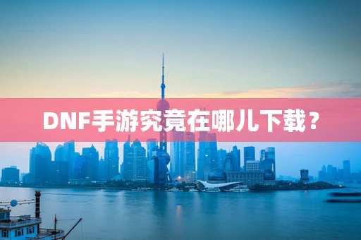 DNF手游究竟在哪儿下载？