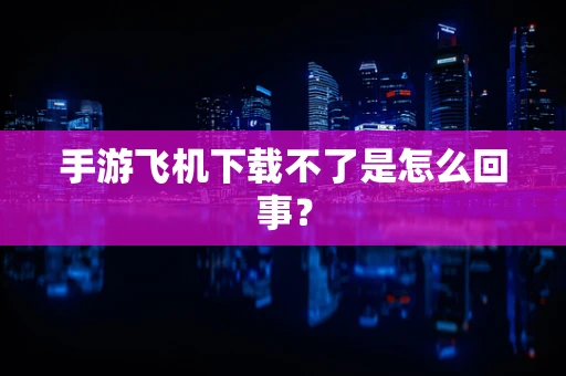 手游飞机下载不了是怎么回事？