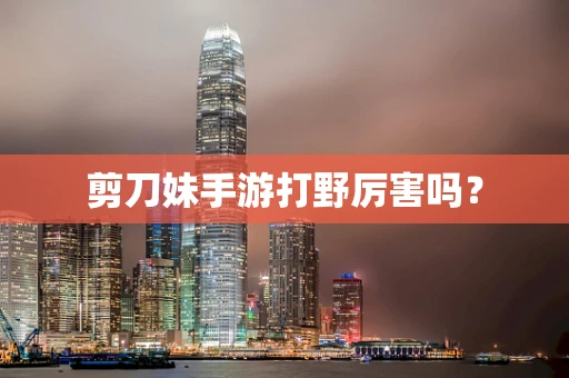 剪刀妹手游打野厉害吗？