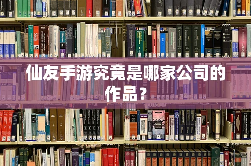 仙友手游究竟是哪家公司的作品？