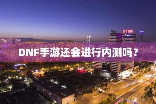 DNF手游还会进行内测吗？