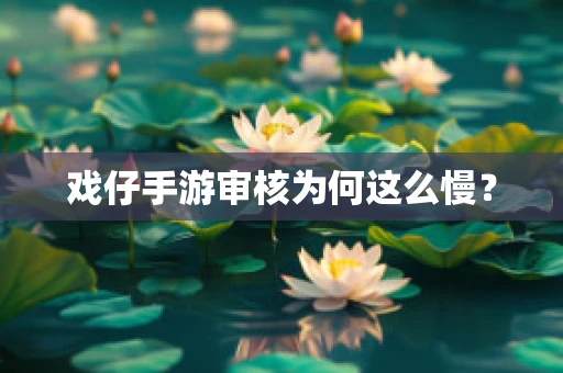 戏仔手游审核为何这么慢？
