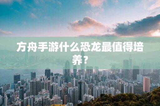 方舟手游什么恐龙最值得培养？