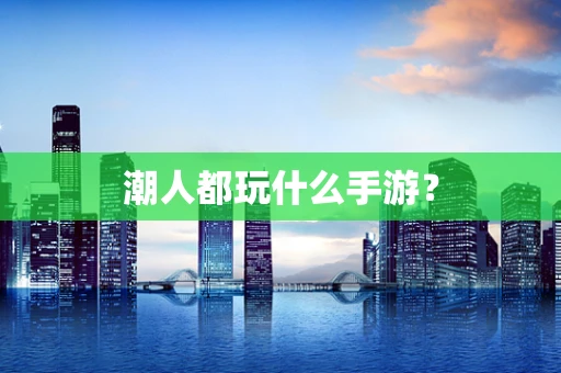 潮人都玩什么手游？