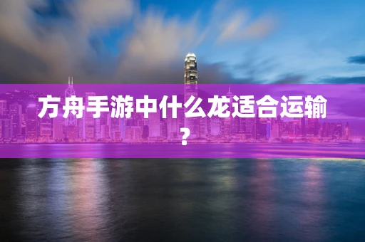 方舟手游中什么龙适合运输？